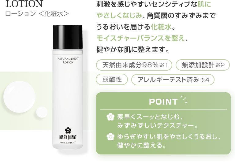 LOTION ローション 化粧水 刺激を感じやすいセンシティブな肌にやさしくなじみ、角質層のすみずみまでうるおいを届ける化粧水。モイスチャーバランスを整え、健やかな肌に整えます。