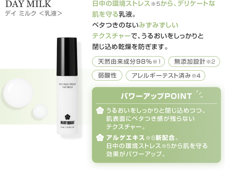 DAY MILK デイ ミルク <乳液> 日中の環境ストレス※5から、デリケートな肌を守る乳液。ベタつきのないみずみずしいテクスチャーで、うるおいをしっかりと閉じ込め乾燥を防ぎます。