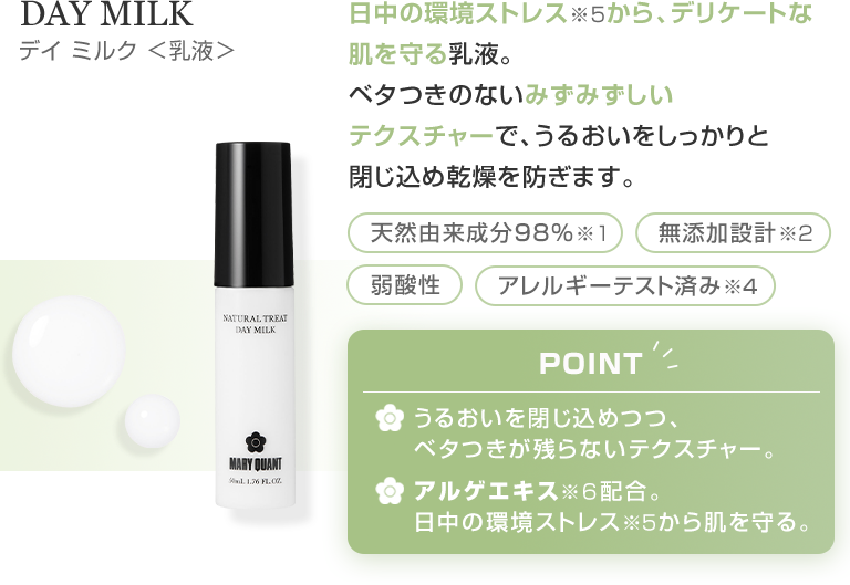 DAY MILK デイ ミルク ＜乳液＞ 日中の環境ストレス※5から、デリケートな肌を守る乳液。ベタつきのないみずみずしいテクスチャーで、うるおいをしっかりと閉じ込め乾燥を防ぎます。