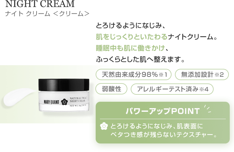 NIGHT CREAM とろけるようになじみ、肌をじっくりといたわるナイトクリーム。睡眠中も肌に働きかけ、ふっくらとした肌へ整えます。