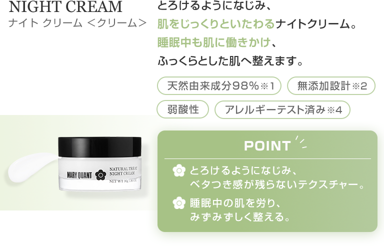 NIGHT CREAM とろけるようになじみ、肌をじっくりといたわるナイトクリーム。睡眠中も肌に働きかけ、ふっくらとした肌へ整えます。
