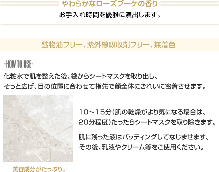 やわらかなローズブーケの香り お手入れ時間を優雅に演出します。 鉱物油フリー、紫外線吸収剤フリー、無着色 -HOW TO USE- 化粧水で肌を整えた後、袋からシートマスクを取り出し、そっと広げ、目の位置に合わせて指先で顔全体にきれいに密着させます。 10~15分(肌の乾燥がより気になる場合は、20分程度)たったらシートマスクを取り除きます。 肌に残った液はパッティングしてなじませます。その後、乳液やクリーム等をご使用ください。