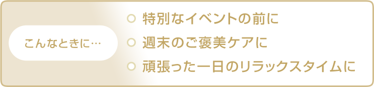 こんなときに… 特別なイベントの前に 週末のご褒美ケアに 頑張った一日のリラックスタイムに