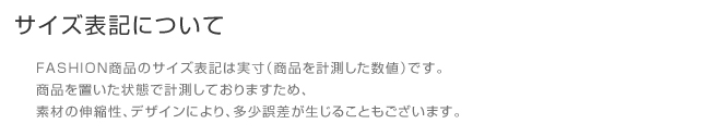 サイズ表記について                   FASHION商品のサイズ表記は実寸(商品を計測した数値)です。                   商品を置いた状態で計測しておりますため、                   素材の伸縮性、デザインにより、多少誤差が生じることもございます。