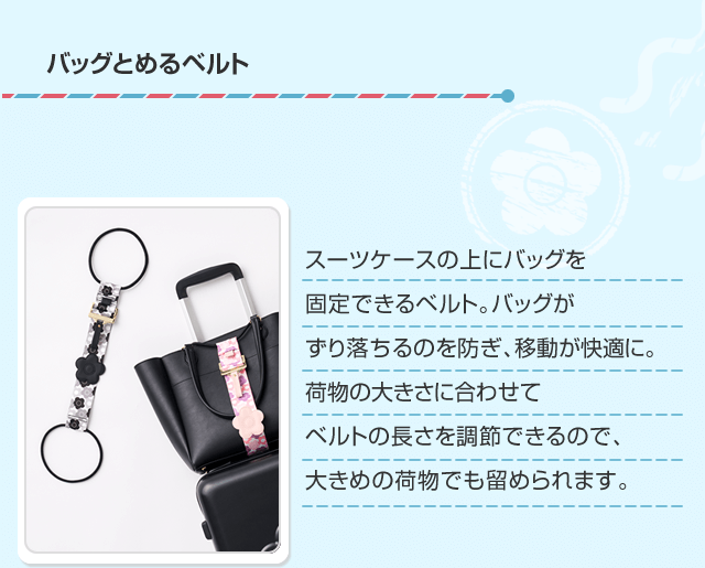 バッグとめるベルト スーツケースの上にバッグを固定できるベルト。バッグがずり落ちるのを防ぎ、移動が快適に。荷物の大きさに合わせてベルトの長さを調節できるので、大きめの荷物でも留められます。