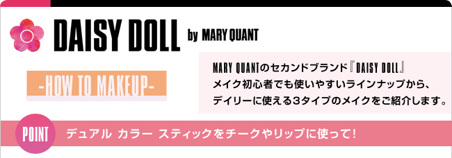 DAISY DOLL by MARY QUANT -HOW TO MAKEUP- MARY QUANTのセカンドブランド『DAISY DOLL』メイク初心者でも使いやすいラインナップから、デイリーに使える3タイプのメイクをご紹介します。 POINT デュアル カラー スティックをチークやリップに使って！