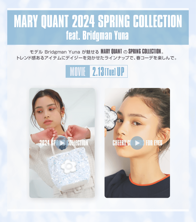 MARY QUANT 2024 SPRING COLLECTION feat. Bridgman Yuna モデル Bridgman Yuna が魅せる MARY QUANTのSPRING COLLECTION。トレンド感あるアイテムにデイジーを効かせたラインナップで、春コーデを楽しんで。