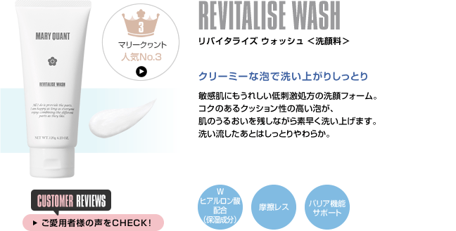 REVITALISE WASH リバイタライズ ウォッシュ ＜洗顔料＞ クリーミーな泡で洗い上がりしっとり 敏感肌にもうれしい低刺激処方の洗顔フォーム。コクのあるクッション性の高い泡が、肌のうるおいを残しながら素早く洗い上げます。洗い流したあとはしっとりやわらか。