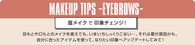 MAKEUP TIPS -EYEBROWS- 眉メイクで印象チェンジ！ 目もとや口もとのメイクを変えても、いまいちしっくりこない…。それは眉が原因かも。自分に合ったアイテムを使って、なりたい印象へアップデートしてみて！