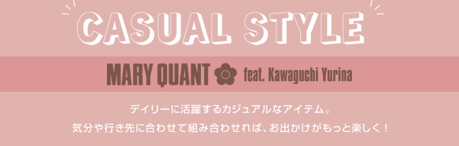CASUAL STYLE MARY QUANT feat. Kawaguchi Yurina デイリーに活躍するカジュアルなアイテム。気分や行き先に合わせて組み合わせれば、お出かけがもっと楽しく！
