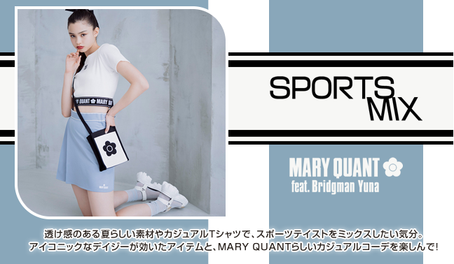 SPORTS MIX MARY QUANT feat. Bridgman Yuna 透け感のある夏らしい素材やカジュアルTシャツで、スポーツテイストをミックスしたい気分。アイコニックなデイジーが効いたアイテムと、MARY QUANTらしいカジュアルコーデを楽しんで！