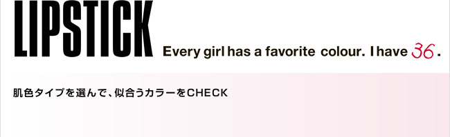 LIPSTICK Every girl has a favorite colour. I have 36. 肌色タイプを選んで、似合うカラーをCHECK