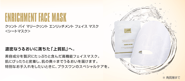 ENRICHMENT FACE MASK クヮント バイ マリークヮント エンリッチメント フェイス マスク <シートマスク＞ 濃密なうるおいに満ちた「上質肌」へ。 美容成分を贅沢にたっぷりと含んだ高機能フェイスマスク。肌にぴったりと密着し、肌の奥※までうるおいを届けます。特別なお手入れをしたいときに、プラスワンのスペシャルケアを。