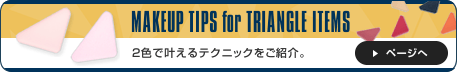 MAKEUP TIPS for TRIANGLE ITEMS 2色で叶えるテクニックをご紹介。 ページへ